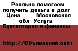 Реально помогаем получить деньги в долг › Цена ­ 15 - Московская обл. Услуги » Бухгалтерия и финансы   